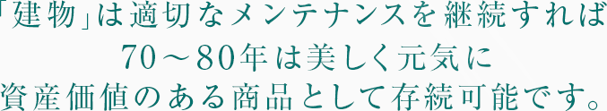 「建物」は適切なメンテナンスを継続すれば70〜80年は美しく元気に資産価値のある商品として存続可能です。