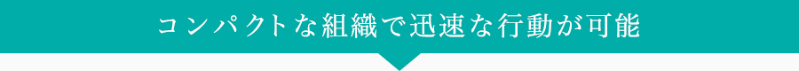 コンパクトな組織で迅速な行動が可能