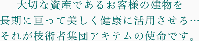 大切な資産であるお客様の建物を長期に亘って美しく健康に活用させる…それが技術者集団アキテムの使命です。