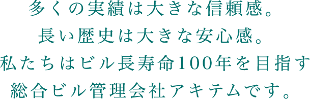 多くの実績は大きな信頼感。長い歴史は大きな安心感。私たちはビル長寿命100年を目指す総合ビル管理会社アキテムです。