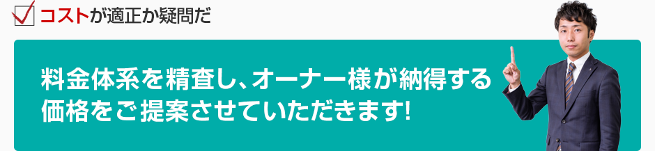 コストが適正か疑問だ 料金体系を精査し、オーナー様が納得する価格をご提案させていただきます！