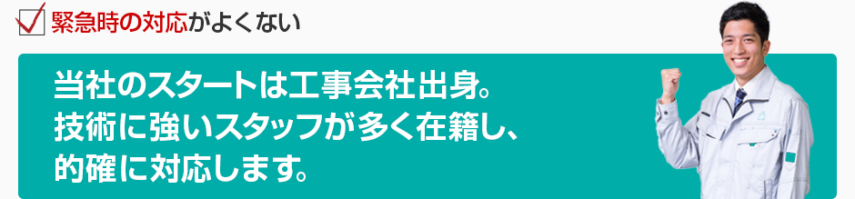緊急時の対応がよくない 当社のスタートは工事会社出身。技術に強いスタッフが多く在籍し、的確に対応します。