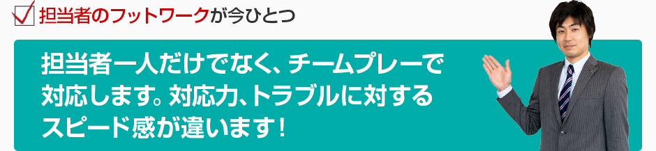 担当者のフットワークが今ひとつ 担当者一人だけでなく、チームプレーで対応します。対応力、トラブルに対するスピード感が違います！