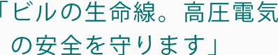 ビルの生命線。高圧電気の安全を守ります