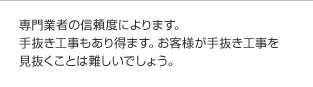 専門業者の信頼度によります。手抜き工事もあり得ます。お客様が手抜き工事を見抜くことは難しいでしょう。