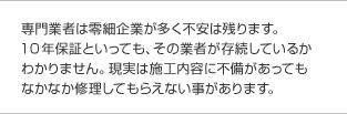 専門業者は零細企業が多く不安は残ります。10年保証といっても、その業者が存続しているかわかりません。現実は施工内容に不備があってもなかなか修理してもらえない事があります。