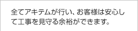 全てアキテムが行い、お客様は安心して工事を見守る余裕ができます。