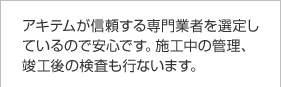 アキテムが信頼する専門業者を選定しているので安心です。施工中の管理、竣工後の検査も行ないます。