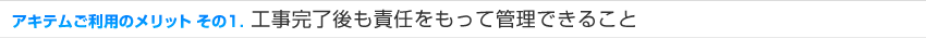 アキテムご利用のメリット その1 工事完了後も責任をもって管理できること